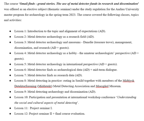 Figure 1. Text says: The course 'Small finds - grand stories. The use of metal detector funds in research and dissemination' was offered as an elective subject (thematic seminar) under the study regulation for the Aarhus University master program for archaeology in the spring term 2023. The course covered the following classes, topics and activities: 
        ●	Lesson 1: Introduction to the topic and alignment of expectations (AD).
        ●	Lesson 2: Metal detector archaeology as a research field (AD).
        ●	Lesson 3: Metal detector archaeology and museums - Danefæ (treasure trove), management, dissemination, and research (AD + guests).
        ●	Lesson 4: Metal detector archaeology as a hobby - the amateur archaeologists’ perspective (AD + guests).
        ●	Lesson 5: Metal detector archaeology in international perspective (AD + guests).
        ●	Lesson 6: Metal detector finds as archaeological data (AD) + mid-term dialogue.
        ●	Lesson 7: Metal detector finds as research data (AD).
        ●	Lesson 8: Metal detecting in practice: outing in Saxild together with members of the Midtjysk Detektorforening (Middetekt) Metal Detecting Association and Moesgård Museum.
        ●	Lesson 9: Metal detecting archaeology and dissemination (AD).
        ●	Lesson 10: Participation and presentation at international workshop conference ‘Understanding the social and cultural aspects of metal detecting’.
        ●	Lesson 11:  Project seminar I.
        ●	Lesson 12: Project seminar II + final course evaluation.