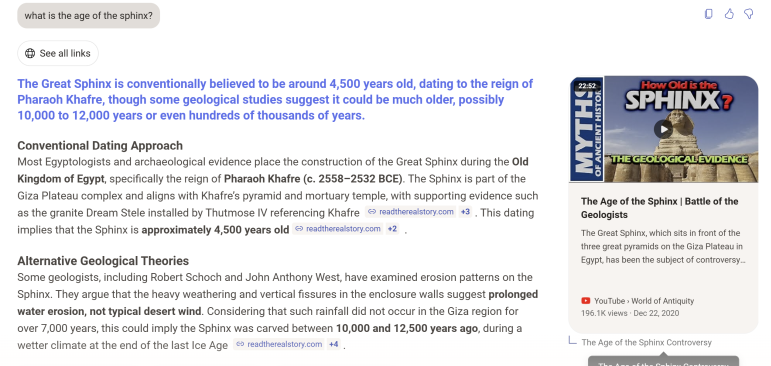 Figure 3a. A screenshot of an AI search assistant interface answering the user prompt 'what is the age of the sphinx?'. The text in blue reads: The Great Sphinx is conventionally believed to be around 4,500 years old, dating to the reign of Pharaoh Khafre, though some geological studies suggest it could be much older, possibly 10,000 to 12,000 years or even hundreds of thousands of years. This is followed by summaries on 'Conventional Dating' and 'Alternative Geological Theories'